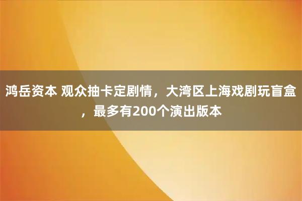 鸿岳资本 观众抽卡定剧情，大湾区上海戏剧玩盲盒，最多有200个演出版本