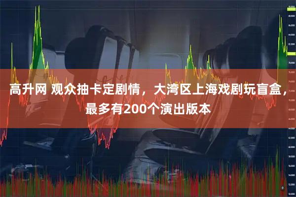 高升网 观众抽卡定剧情，大湾区上海戏剧玩盲盒，最多有200个演出版本