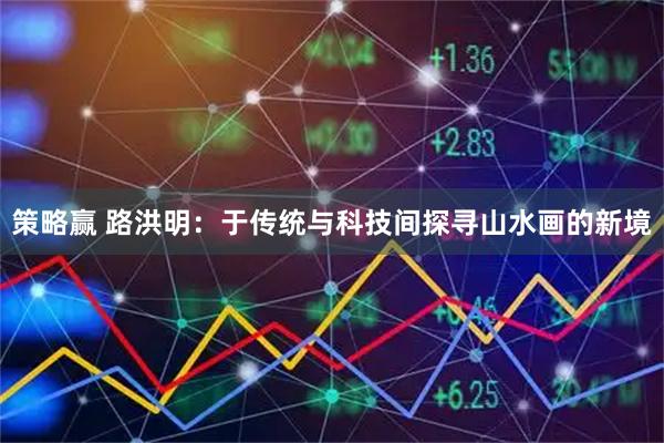 策略赢 路洪明：于传统与科技间探寻山水画的新境