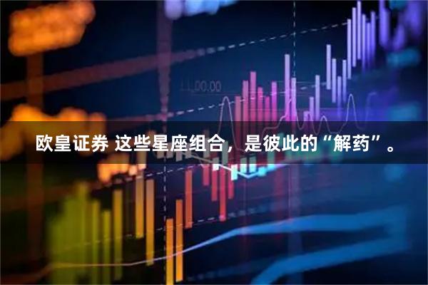 欧皇证券 这些星座组合，是彼此的“解药”。