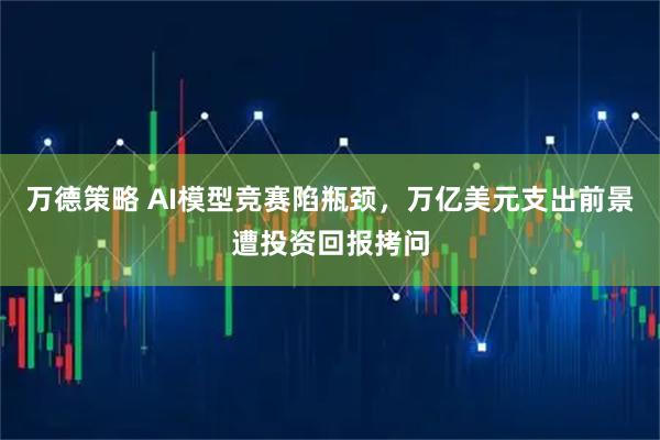 万德策略 AI模型竞赛陷瓶颈，万亿美元支出前景遭投资回报拷问