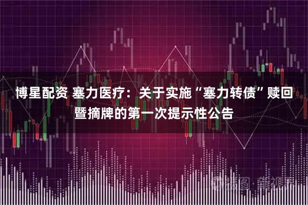 博星配资 塞力医疗:关于实施“塞力转债”赎回暨摘牌的第一次提示性公告